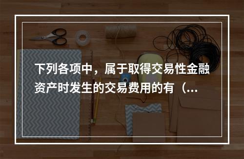 下列各项中，属于取得交易性金融资产时发生的交易费用的有（　）