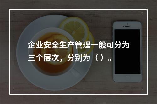 企业安全生产管理一般可分为三个层次，分别为（ ）。