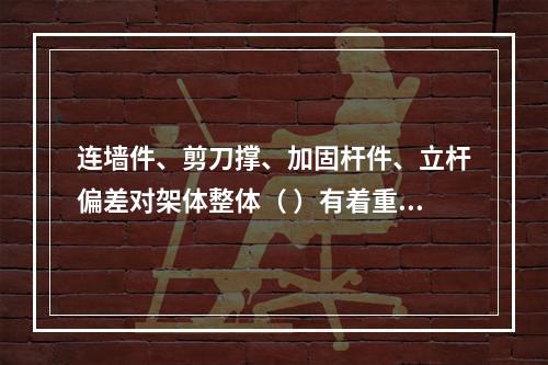 连墙件、剪刀撑、加固杆件、立杆偏差对架体整体（ ）有着重要影