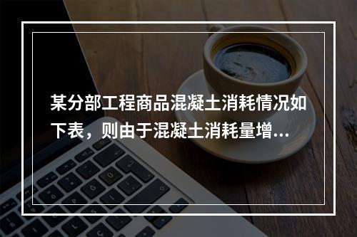 某分部工程商品混凝土消耗情况如下表，则由于混凝土消耗量增加导