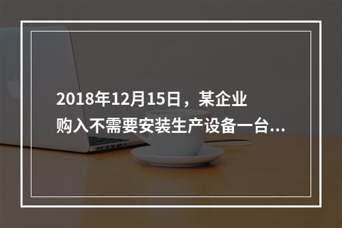 2018年12月15日，某企业购入不需要安装生产设备一台，原