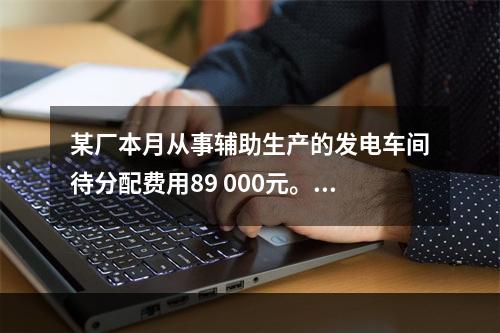 某厂本月从事辅助生产的发电车间待分配费用89 000元。本月