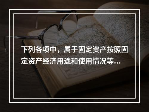 下列各项中，属于固定资产按照固定资产经济用途和使用情况等综合