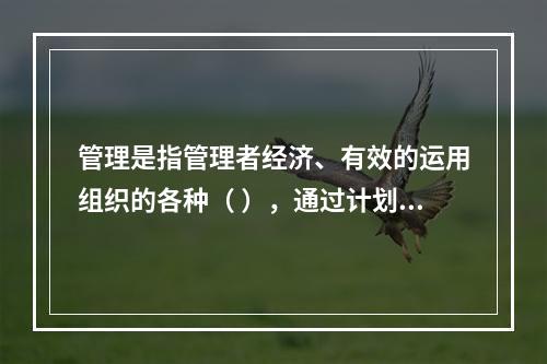 管理是指管理者经济、有效的运用组织的各种（ ），通过计划、组