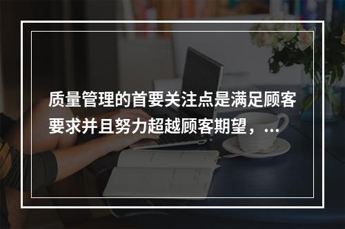 质量管理的首要关注点是满足顾客要求并且努力超越顾客期望，这体