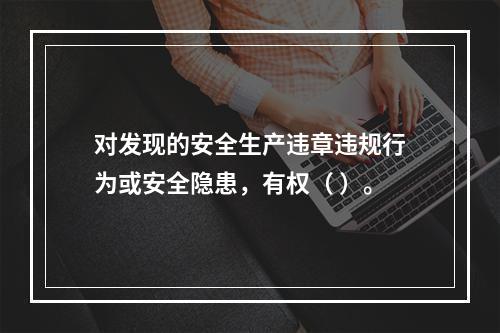 对发现的安全生产违章违规行为或安全隐患，有权（ ）。