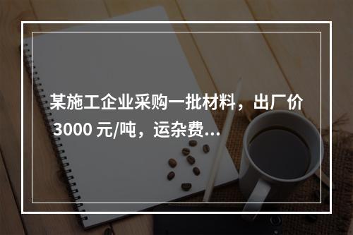 某施工企业采购一批材料，出厂价 3000 元/吨，运杂费是材