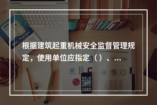 根据建筑起重机械安全监督管理规定，使用单位应指定（ ）、专职