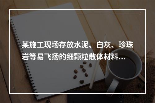 某施工现场存放水泥、白灰、珍珠岩等易飞扬的细颗粒散体材料，应