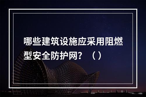 哪些建筑设施应采用阻燃型安全防护网？（ ）