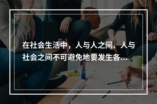 在社会生活中，人与人之间、人与社会之间不可避免地要发生各种矛