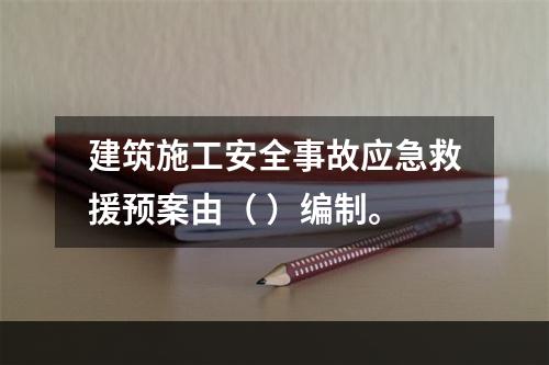 建筑施工安全事故应急救援预案由（ ）编制。