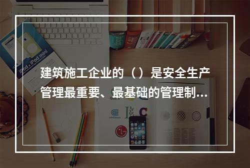 建筑施工企业的（ ）是安全生产管理最重要、最基础的管理制度。