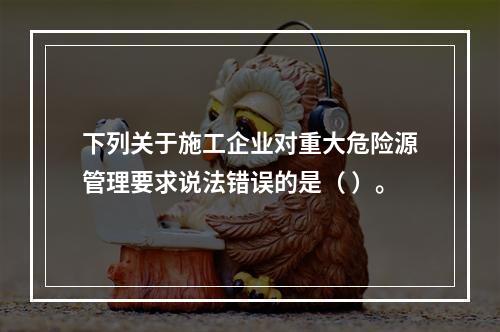 下列关于施工企业对重大危险源管理要求说法错误的是（ ）。