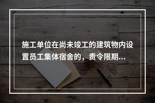 施工单位在尚未竣工的建筑物内设置员工集体宿舍的，责令限期改正