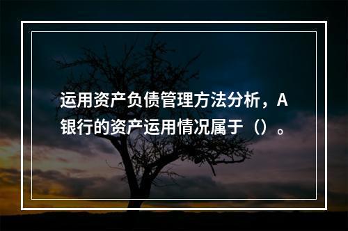 运用资产负债管理方法分析，A银行的资产运用情况属于（）。