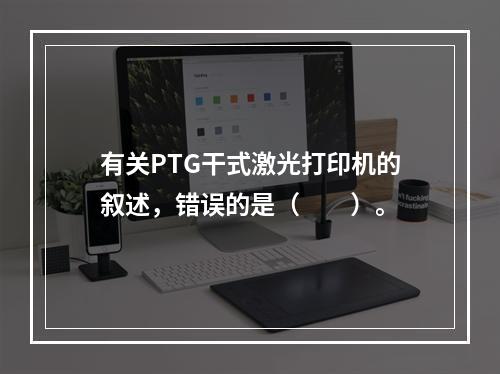 有关PTG干式激光打印机的叙述，错误的是（　　）。