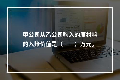 甲公司从乙公司购入的原材料的入账价值是（　　）万元。