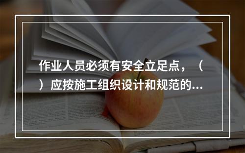 作业人员必须有安全立足点，（ ）应按施工组织设计和规范的要求