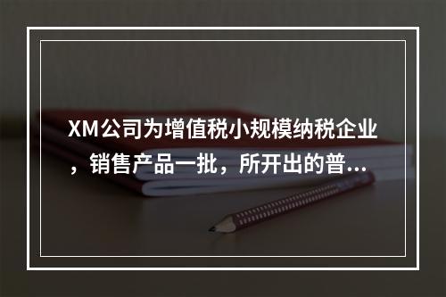 XM公司为增值税小规模纳税企业，销售产品一批，所开出的普通发