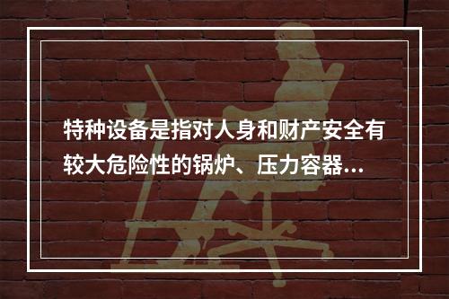 特种设备是指对人身和财产安全有较大危险性的锅炉、压力容器（含