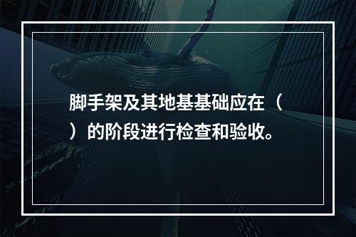 脚手架及其地基基础应在（ ）的阶段进行检查和验收。