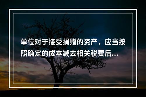 单位对于接受捐赠的资产，应当按照确定的成本减去相关税费后的净