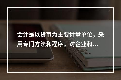 会计是以货币为主要计量单位，采用专门方法和程序，对企业和行政