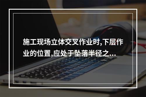 施工现场立体交叉作业时,下层作业的位置,应处于坠落半径之内。