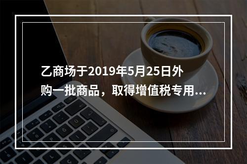 乙商场于2019年5月25日外购一批商品，取得增值税专用发票