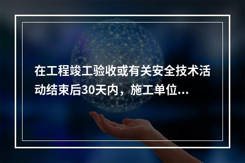 在工程竣工验收或有关安全技术活动结束后30天内，施工单位应将