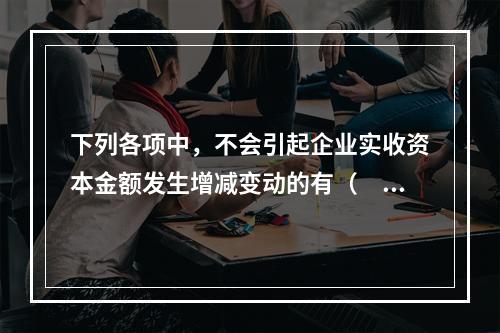 下列各项中，不会引起企业实收资本金额发生增减变动的有（　　）