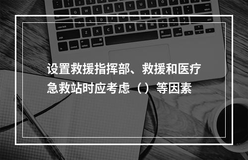 设置救援指挥部、救援和医疗急救站时应考虑（ ）等因素