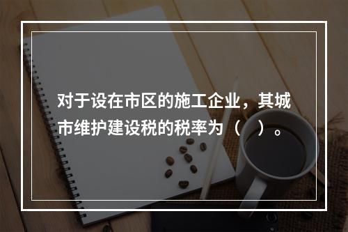 对于设在市区的施工企业，其城市维护建设税的税率为（　）。