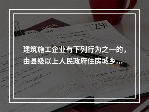 建筑施工企业有下列行为之一的，由县级以上人民政府住房城乡建设