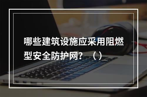 哪些建筑设施应采用阻燃型安全防护网？（ ）