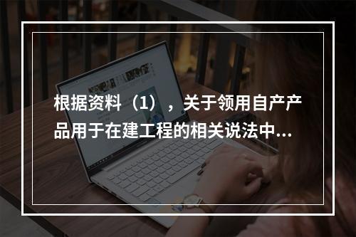 根据资料（1），关于领用自产产品用于在建工程的相关说法中，正