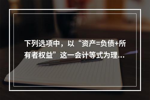 下列选项中，以“资产=负债+所有者权益”这一会计等式为理论依