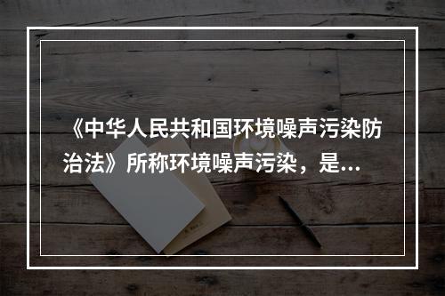 《中华人民共和国环境噪声污染防治法》所称环境噪声污染，是指所