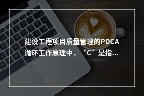 建设工程项目质量管理的PDCA循环工作原理中，“C”是指（　