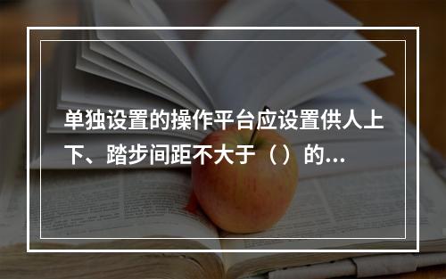 单独设置的操作平台应设置供人上下、踏步间距不大于（ ）的扶梯