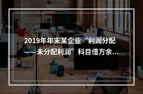 2019年年末某企业“利润分配——未分配利润”科目借方余额2