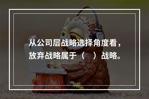 从公司层战略选择角度看，放弃战略属于（　）战略。