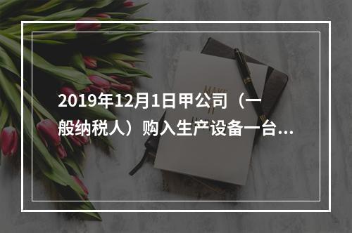 2019年12月1日甲公司（一般纳税人）购入生产设备一台，支