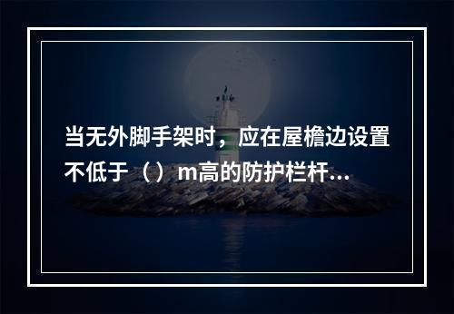 当无外脚手架时，应在屋檐边设置不低于（ ）m高的防护栏杆，并