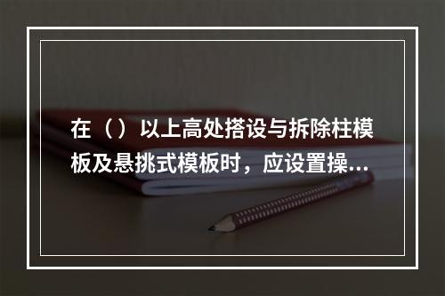 在（ ）以上高处搭设与拆除柱模板及悬挑式模板时，应设置操作平