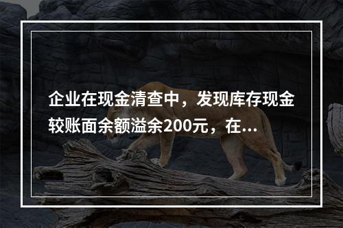 企业在现金清查中，发现库存现金较账面余额溢余200元，在未经