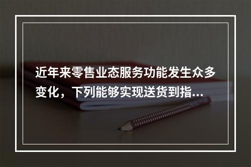 近年来零售业态服务功能发生众多变化，下列能够实现送货到指定