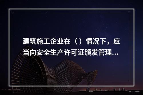 建筑施工企业在（ ）情况下，应当向安全生产许可证颁发管理机关