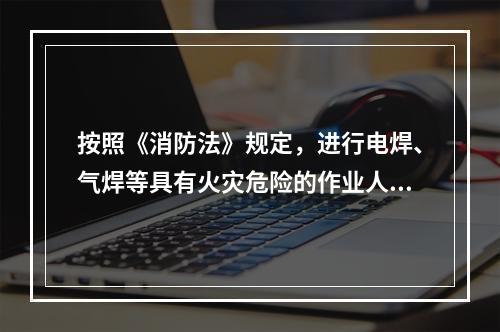 按照《消防法》规定，进行电焊、气焊等具有火灾危险的作业人员和